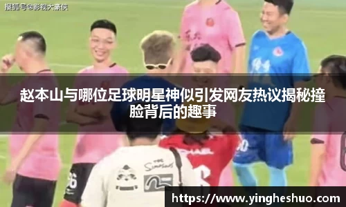 赵本山与哪位足球明星神似引发网友热议揭秘撞脸背后的趣事